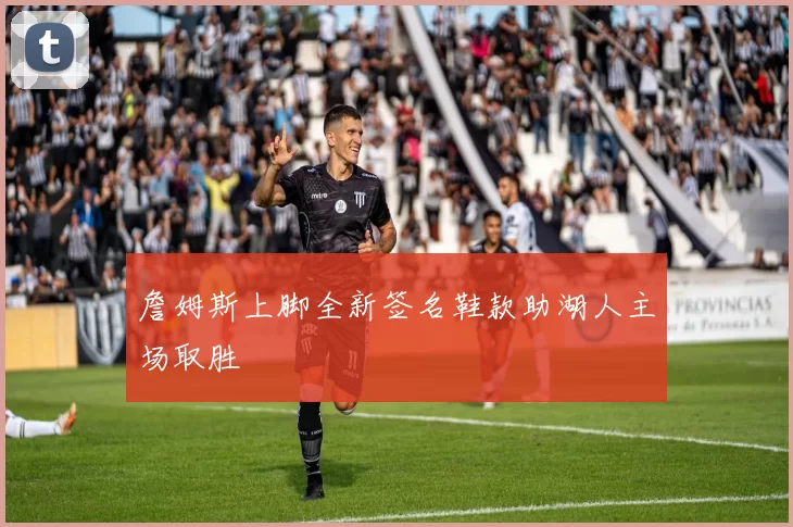 詹姆斯上脚全新签名鞋款助湖人主场取胜