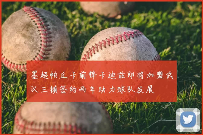 墨超帕丘卡前锋卡迪兹即将加盟武汉三镇签约两年助力球队发展
