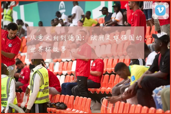 从意大利到德国:欧洲足球强国的世界杯故事