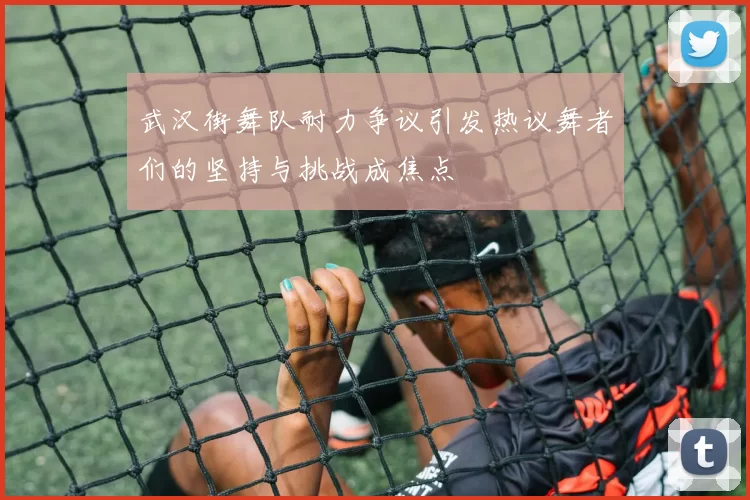武汉街舞队耐力争议引发热议舞者们的坚持与挑战成焦点