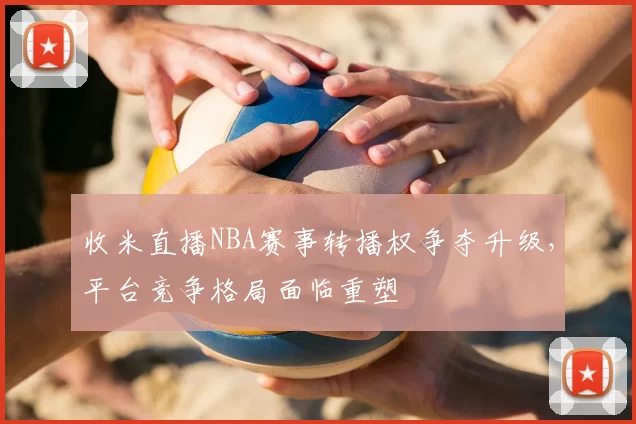 收米直播NBA赛事转播权争夺升级，平台竞争格局面临重塑