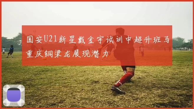 国安U21新星戴金宇试训中超升班马重庆铜梁龙展现潜力