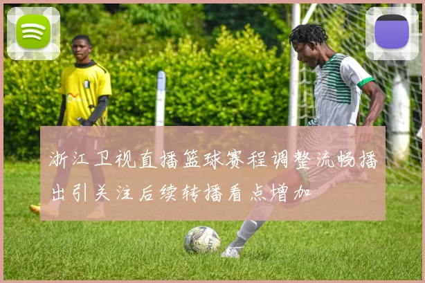浙江卫视直播篮球赛程调整流畅播出引关注后续转播看点增加