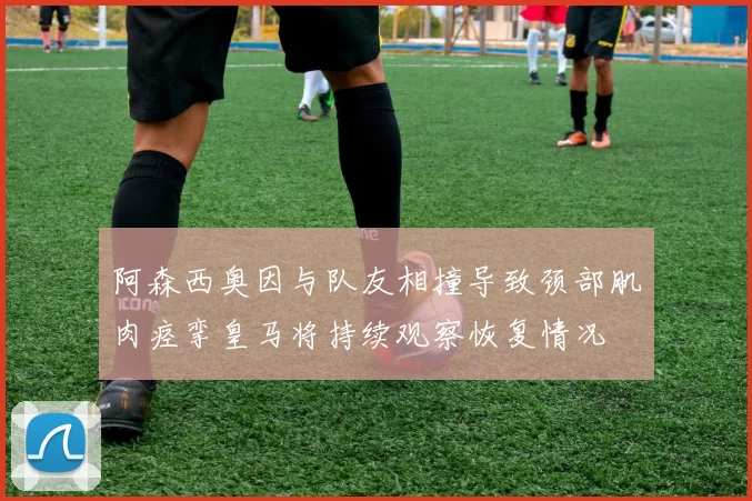 阿森西奥因与队友相撞导致颈部肌肉痉挛皇马将持续观察恢复情况