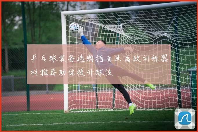 乒乓球装备选购指南及高效训练器材推荐助你提升球技