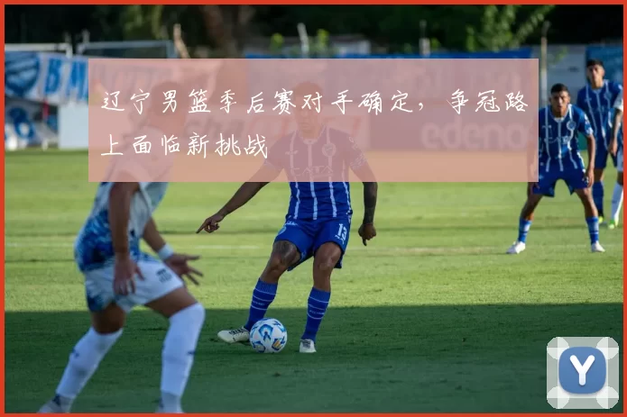 辽宁男篮季后赛对手确定，争冠路上面临新挑战