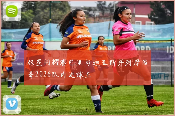 双星闪耀赛巴里与迪亚斯并列摩洛哥2026队内进球王
