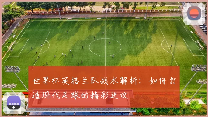 世界杯英格兰队战术解析:如何打造现代足球的精彩进攻