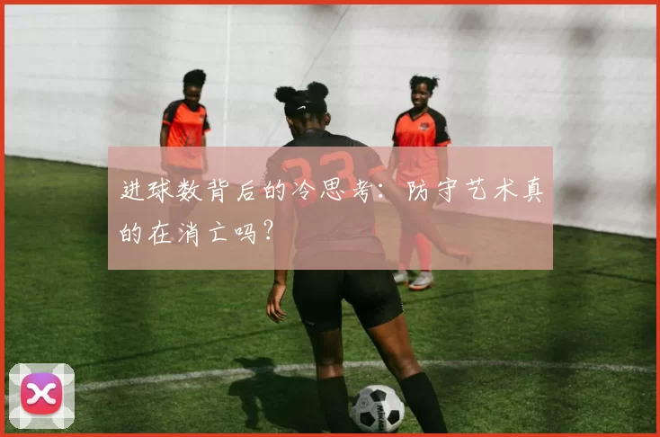 进球数背后的冷思考：防守艺术真的在消亡吗？