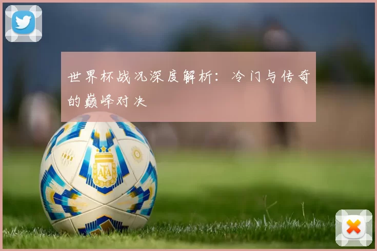 世界杯战况深度解析:冷门与传奇的巅峰对决