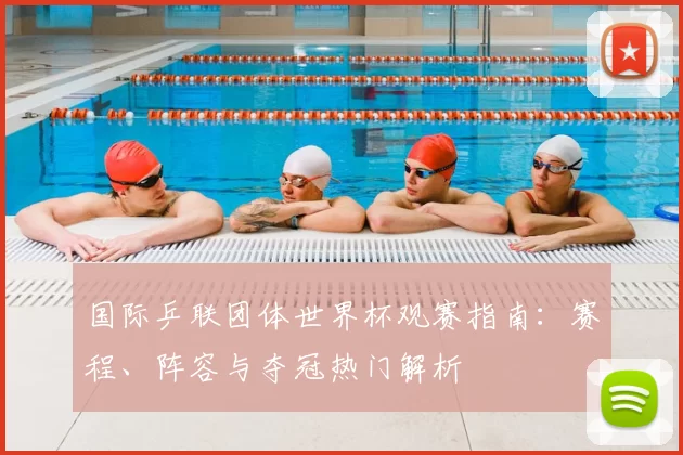 国际乒联团体世界杯观赛指南：赛程、阵容与夺冠热门解析