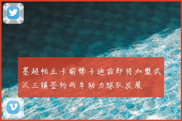 墨超帕丘卡前锋卡迪兹即将加盟武汉三镇签约两年助力球队发展
