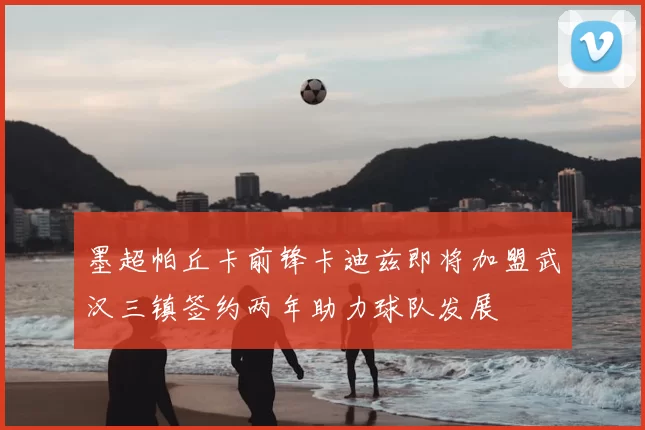 墨超帕丘卡前锋卡迪兹即将加盟武汉三镇签约两年助力球队发展
