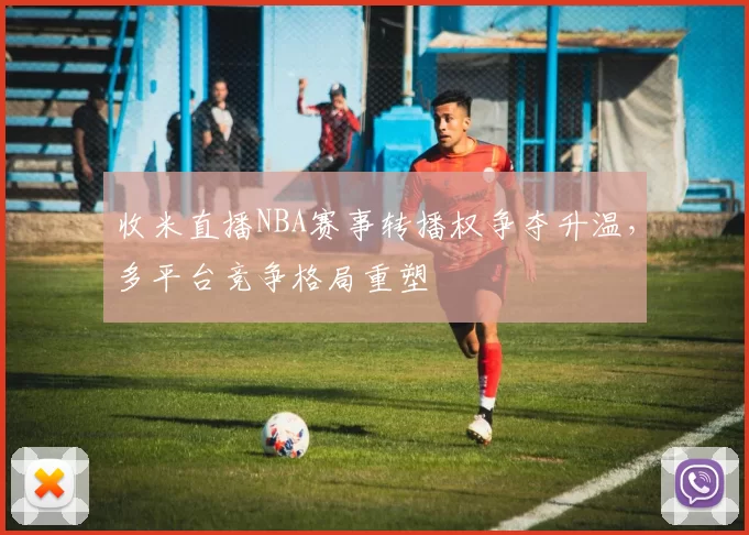 收米直播NBA赛事转播权争夺升温,多平台竞争格局重塑