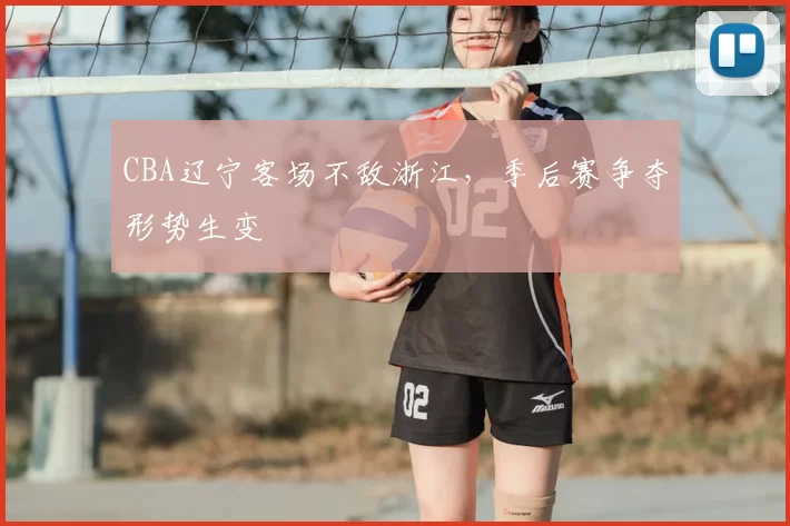 CBA辽宁客场不敌浙江，季后赛争夺形势生变