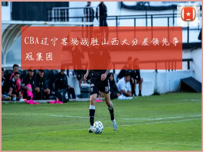 CBA辽宁客场战胜山西大分差领先争冠集团
