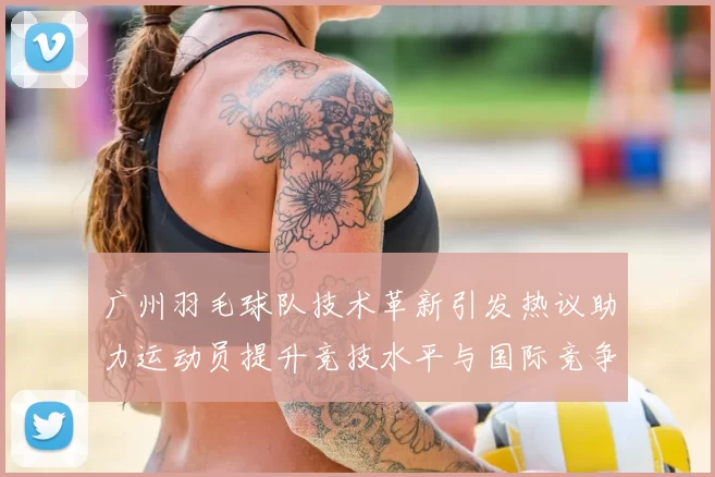 广州羽毛球队技术革新引发热议助力运动员提升竞技水平与国际竞争力