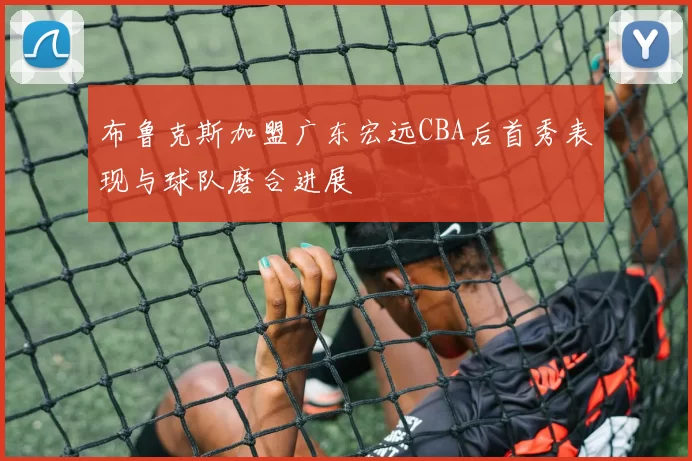 布鲁克斯加盟广东宏远CBA后首秀表现与球队磨合进展