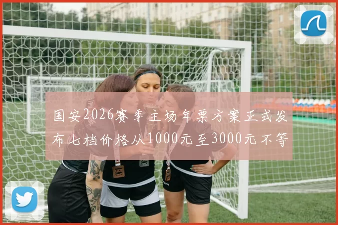 国安2026赛季主场年票方案正式发布七档价格从1000元至3000元不等