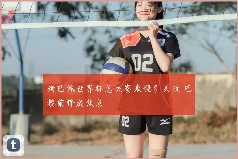 姆巴佩世界杯总决赛表现引关注 巴黎前锋成焦点
