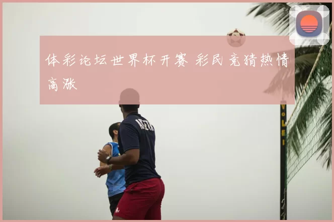 体彩论坛世界杯开赛 彩民竞猜热情高涨