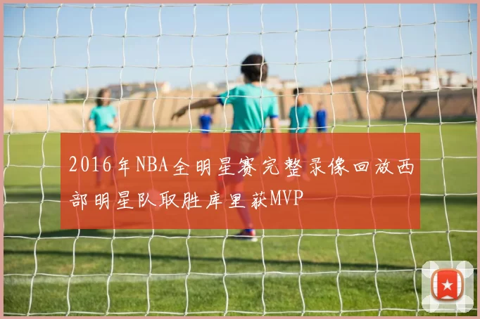 2016年NBA全明星赛完整录像回放西部明星队取胜库里获MVP