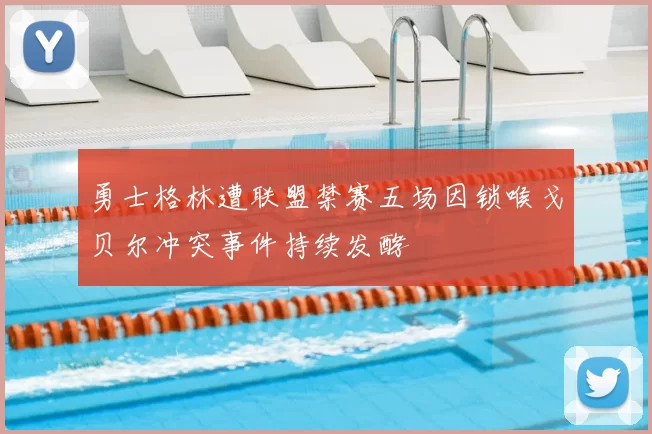 勇士格林遭联盟禁赛五场因锁喉戈贝尔冲突事件持续发酵