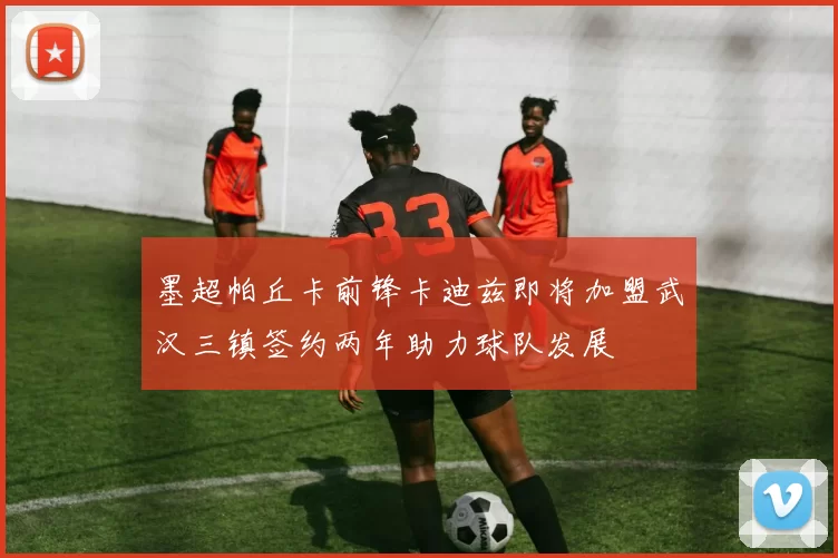 墨超帕丘卡前锋卡迪兹即将加盟武汉三镇签约两年助力球队发展
