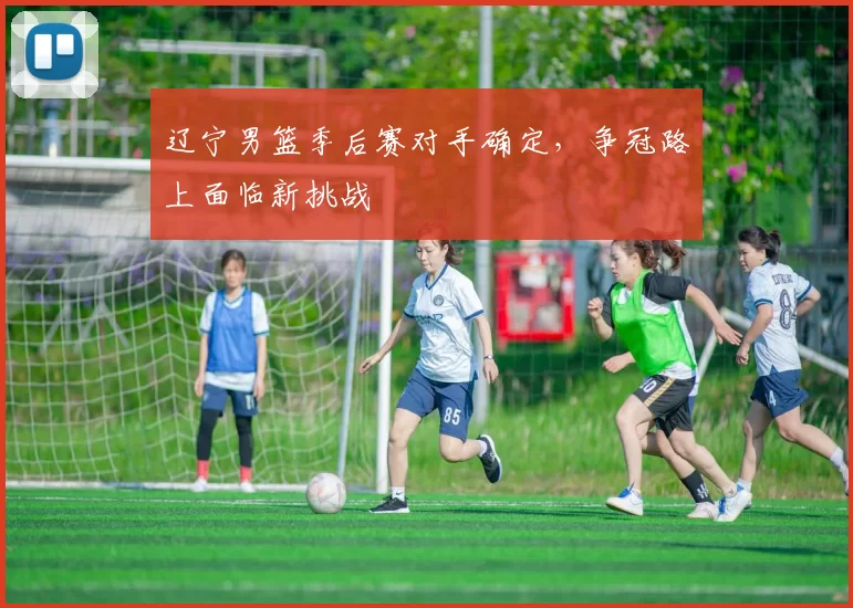 辽宁男篮季后赛对手确定，争冠路上面临新挑战