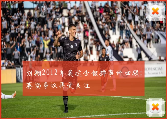 刘翔2012年奥运会假摔事件回顾：赛场争议再受关注