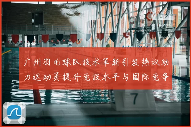 广州羽毛球队技术革新引发热议助力运动员提升竞技水平与国际竞争力